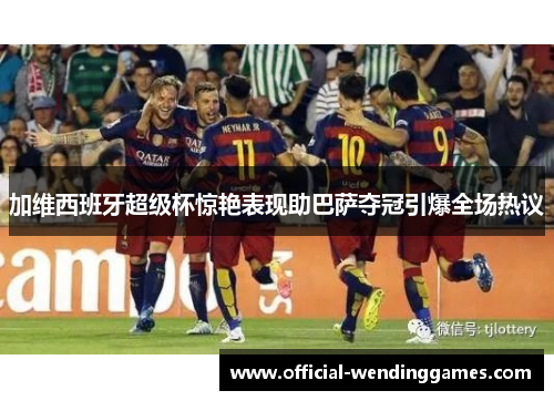 加维西班牙超级杯惊艳表现助巴萨夺冠引爆全场热议