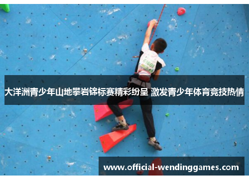 大洋洲青少年山地攀岩锦标赛精彩纷呈 激发青少年体育竞技热情