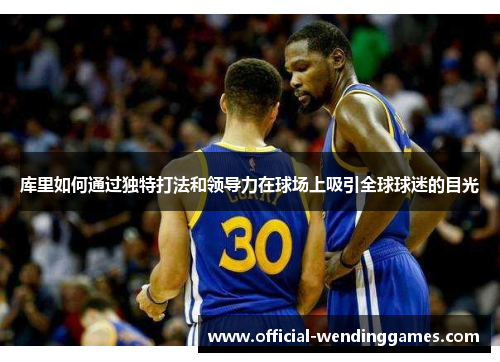 库里如何通过独特打法和领导力在球场上吸引全球球迷的目光