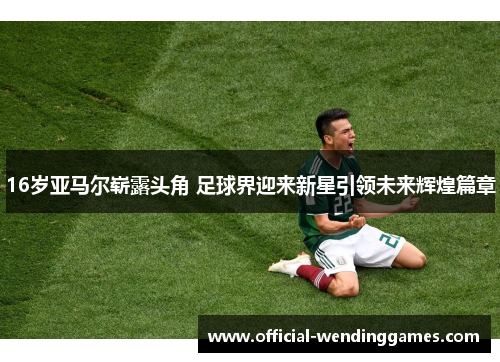 16岁亚马尔崭露头角 足球界迎来新星引领未来辉煌篇章