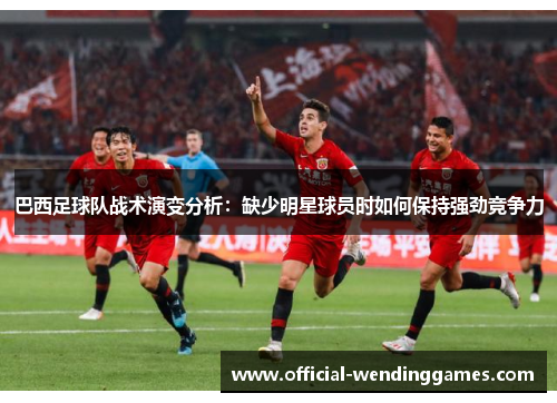 巴西足球队战术演变分析：缺少明星球员时如何保持强劲竞争力