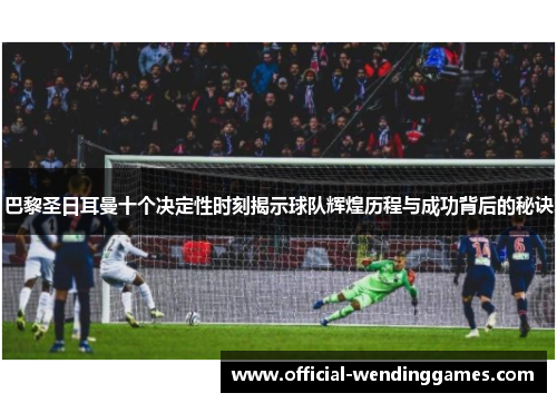 巴黎圣日耳曼十个决定性时刻揭示球队辉煌历程与成功背后的秘诀