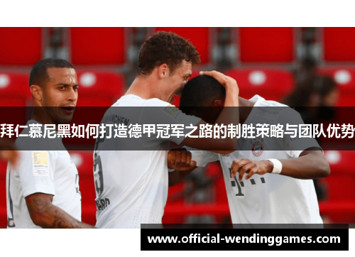 拜仁慕尼黑如何打造德甲冠军之路的制胜策略与团队优势