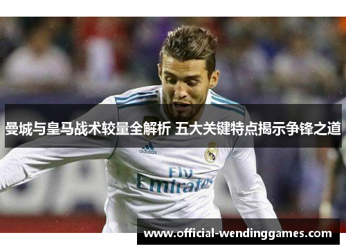 曼城与皇马战术较量全解析 五大关键特点揭示争锋之道