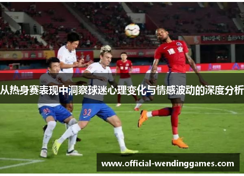 从热身赛表现中洞察球迷心理变化与情感波动的深度分析