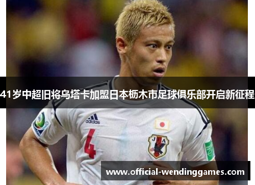 41岁中超旧将乌塔卡加盟日本枥木市足球俱乐部开启新征程
