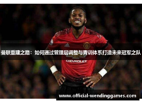 曼联重建之路：如何通过管理层调整与青训体系打造未来冠军之队
