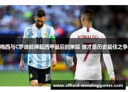 梅西与C罗谁能捧起西甲最后的荣耀 谁才是历史最佳之争