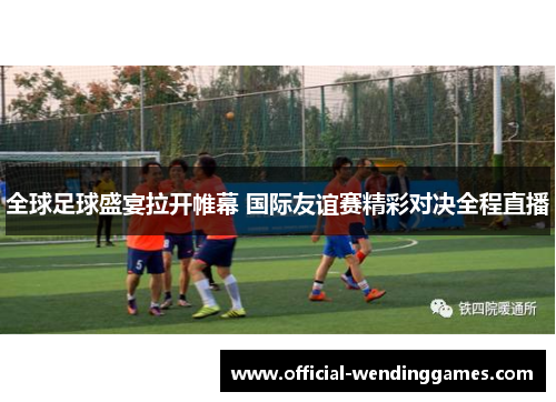 全球足球盛宴拉开帷幕 国际友谊赛精彩对决全程直播