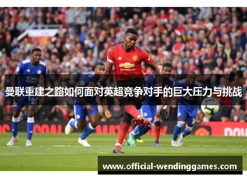 曼联重建之路如何面对英超竞争对手的巨大压力与挑战