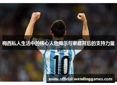 梅西私人生活中的核心人物揭示与家庭背后的支持力量