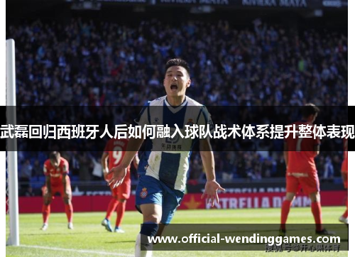 武磊回归西班牙人后如何融入球队战术体系提升整体表现
