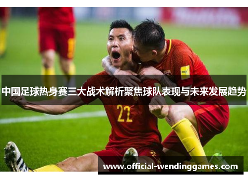 中国足球热身赛三大战术解析聚焦球队表现与未来发展趋势