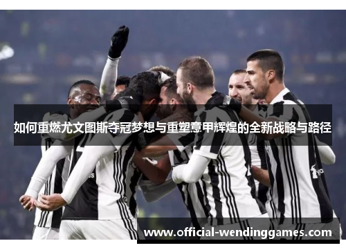 如何重燃尤文图斯夺冠梦想与重塑意甲辉煌的全新战略与路径