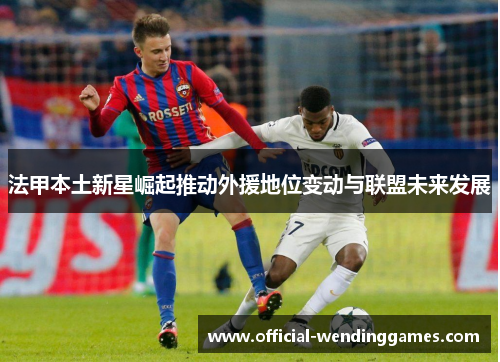 法甲本土新星崛起推动外援地位变动与联盟未来发展