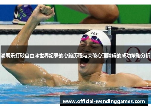 潘展乐打破自由泳世界纪录的心路历程与突破心理障碍的成功策略分析
