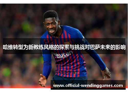 哈维转型为新教练风格的探索与挑战对巴萨未来的影响