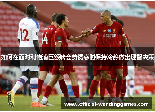 如何在面对利物浦巨额转会费诱惑时保持冷静做出理智决策