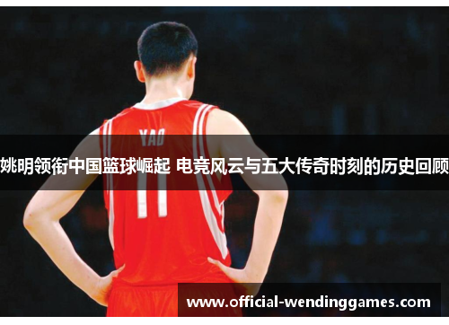 姚明领衔中国篮球崛起 电竞风云与五大传奇时刻的历史回顾