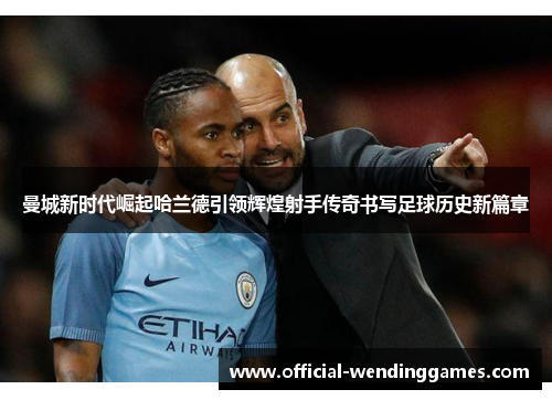 曼城新时代崛起哈兰德引领辉煌射手传奇书写足球历史新篇章