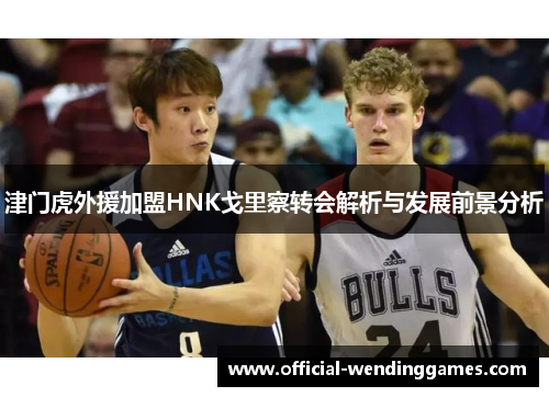 津门虎外援加盟HNK戈里察转会解析与发展前景分析