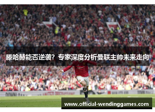 滕哈赫能否逆袭？专家深度分析曼联主帅未来走向