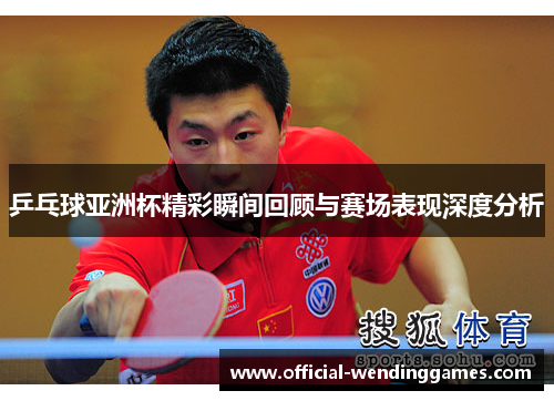 乒乓球亚洲杯精彩瞬间回顾与赛场表现深度分析