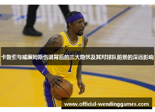 卡鲁索与威廉姆斯伤退背后的三大隐忧及其对球队前景的深远影响