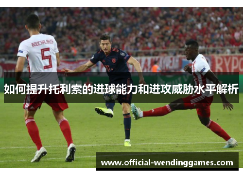 如何提升托利索的进球能力和进攻威胁水平解析