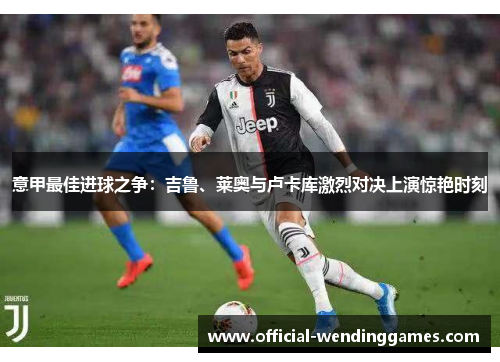 意甲最佳进球之争：吉鲁、莱奥与卢卡库激烈对决上演惊艳时刻