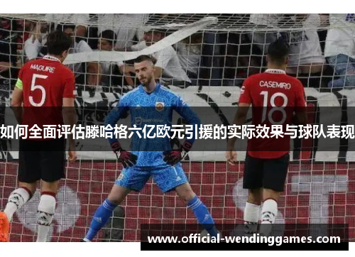 如何全面评估滕哈格六亿欧元引援的实际效果与球队表现