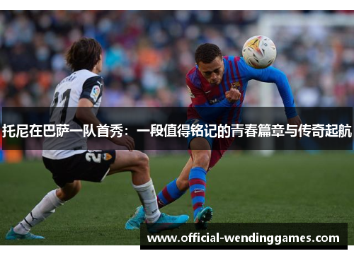 托尼在巴萨一队首秀：一段值得铭记的青春篇章与传奇起航