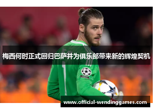 梅西何时正式回归巴萨并为俱乐部带来新的辉煌契机