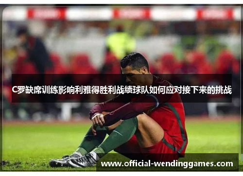 C罗缺席训练影响利雅得胜利战绩球队如何应对接下来的挑战