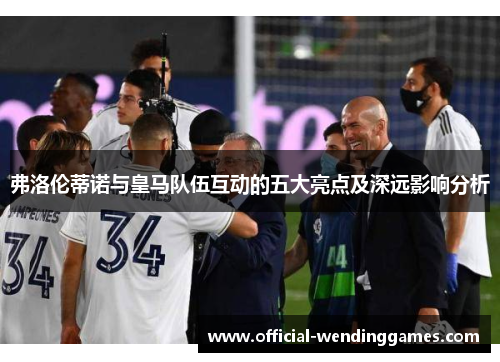 弗洛伦蒂诺与皇马队伍互动的五大亮点及深远影响分析