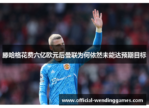 滕哈格花费六亿欧元后曼联为何依然未能达预期目标