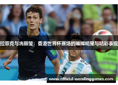 拉菲克与冼丽莹：香港世界杯赛场的璀璨明星与精彩表现