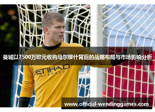 曼城以7500万欧元收购马尔穆什背后的战略布局与市场影响分析