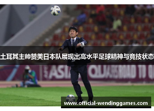 土耳其主帅赞美日本队展现出高水平足球精神与竞技状态