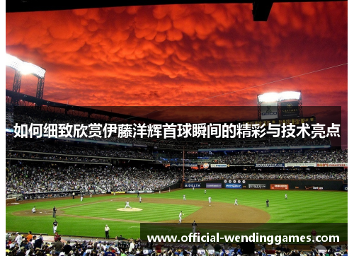 如何细致欣赏伊藤洋辉首球瞬间的精彩与技术亮点