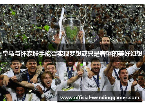 皇马与怀森联手能否实现梦想或只是奢望的美好幻想