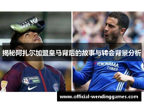 揭秘阿扎尔加盟皇马背后的故事与转会背景分析