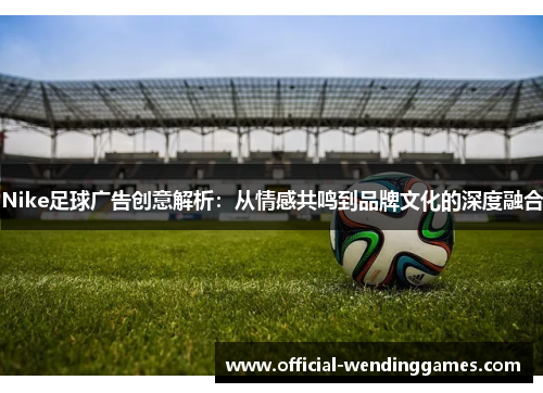 Nike足球广告创意解析：从情感共鸣到品牌文化的深度融合