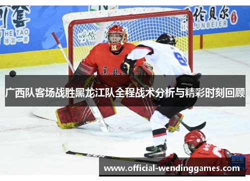 广西队客场战胜黑龙江队全程战术分析与精彩时刻回顾