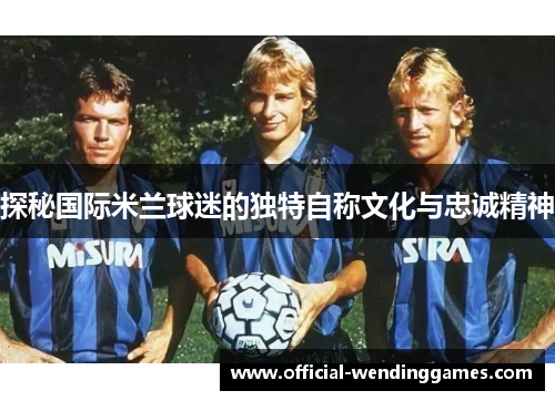 探秘国际米兰球迷的独特自称文化与忠诚精神