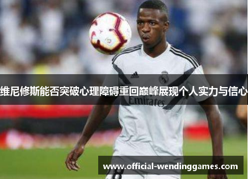 维尼修斯能否突破心理障碍重回巅峰展现个人实力与信心