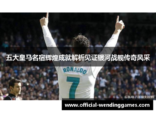 五大皇马名宿辉煌成就解析见证银河战舰传奇风采