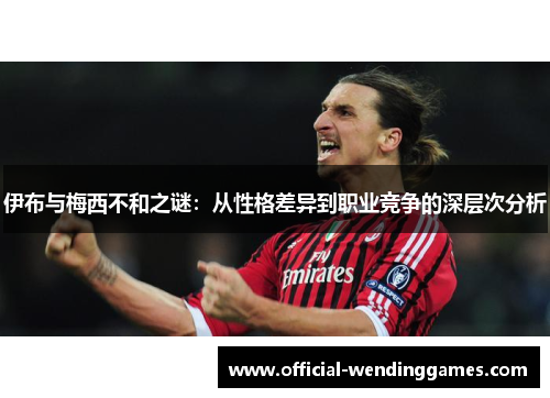 伊布与梅西不和之谜：从性格差异到职业竞争的深层次分析