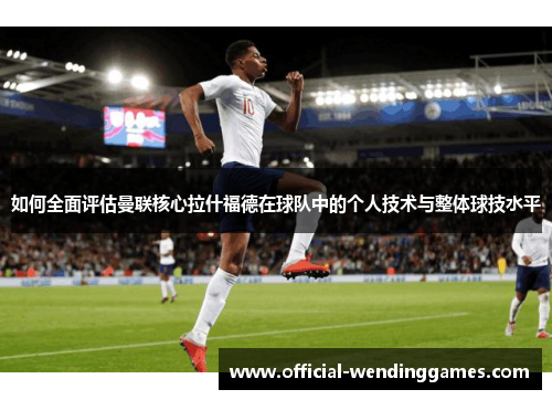 如何全面评估曼联核心拉什福德在球队中的个人技术与整体球技水平