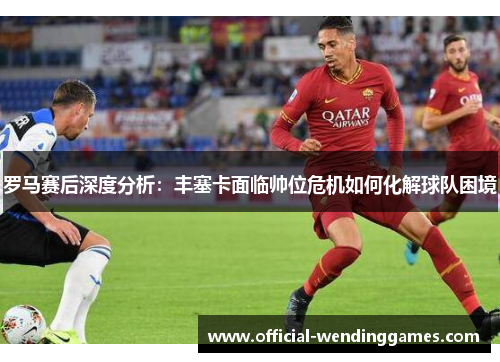 罗马赛后深度分析：丰塞卡面临帅位危机如何化解球队困境